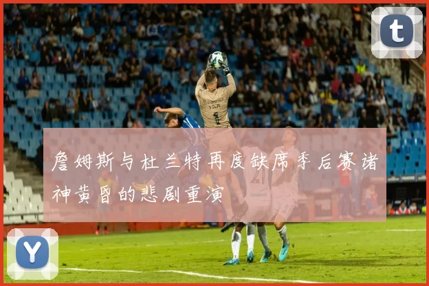詹姆斯与杜兰特再度缺席季后赛诸神黄昏的悲剧重演
