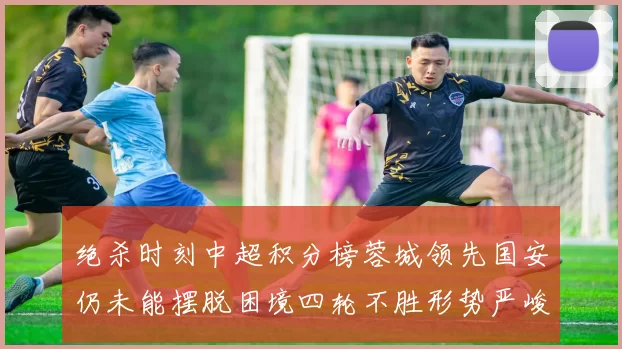 绝杀时刻中超积分榜蓉城领先国安仍未能摆脱困境四轮不胜形势严峻