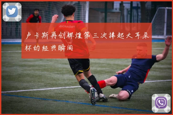卢卡斯再创辉煌第三次捧起大耳朵杯的经典瞬间