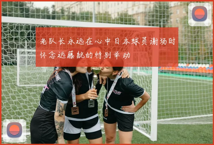 老队长永远在心中日本球员谢场时怀念远藤航的特别举动