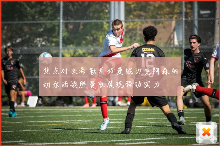 焦点对决希勒看好曼城力克阿森纳切尔西战胜曼联展现强劲实力