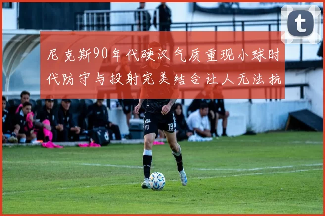 尼克斯90年代硬汉气质重现小球时代防守与投射完美结合让人无法抗拒