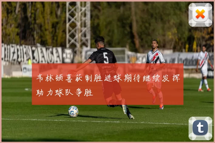 韦林顿喜获制胜进球期待继续发挥助力球队争胜