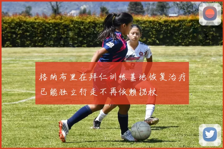 格纳布里在拜仁训练基地恢复治疗已能独立行走不再依赖拐杖