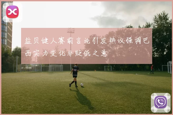盐贝健人赛前言论引发热议强调巴西实力变化非贬低之意