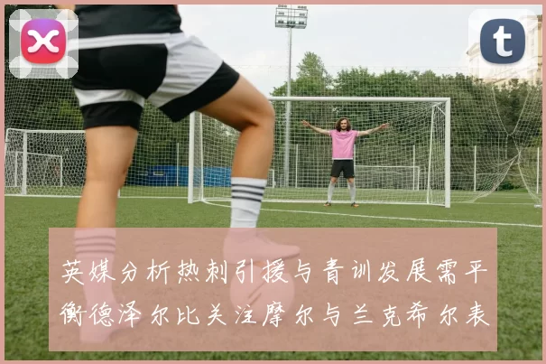 英媒分析热刺引援与青训发展需平衡德泽尔比关注摩尔与兰克希尔表现
