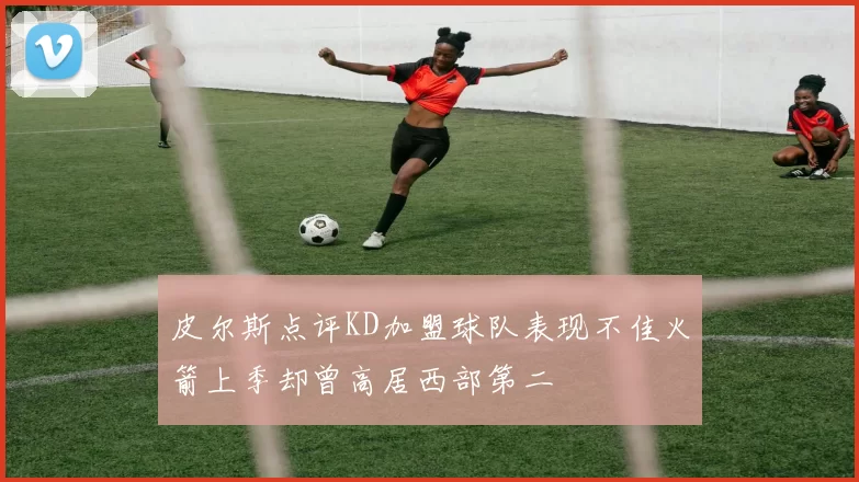 皮尔斯点评KD加盟球队表现不佳火箭上季却曾高居西部第二