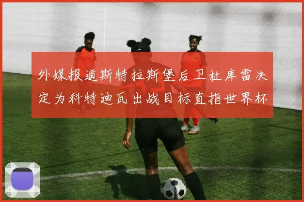 外媒报道斯特拉斯堡后卫杜库雷决定为科特迪瓦出战目标直指世界杯