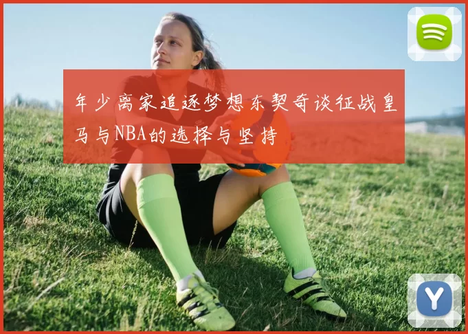 年少离家追逐梦想东契奇谈征战皇马与NBA的选择与坚持
