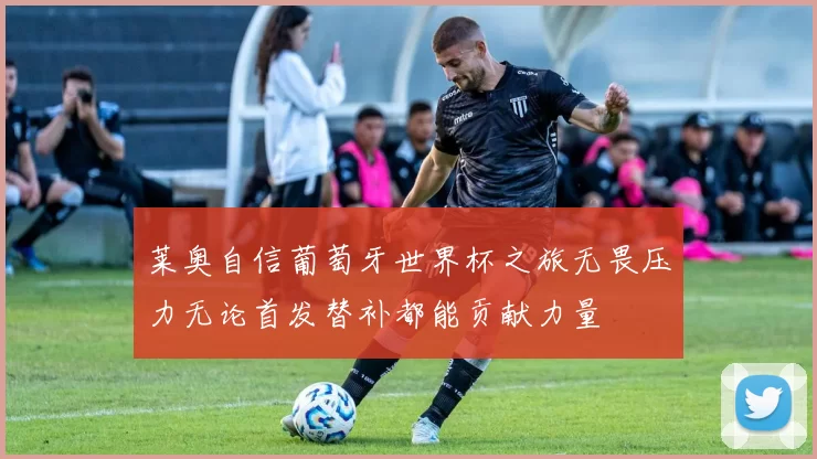 莱奥自信葡萄牙世界杯之旅无畏压力无论首发替补都能贡献力量