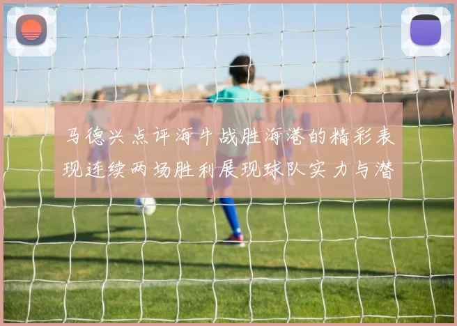马德兴点评海牛战胜海港的精彩表现连续两场胜利展现球队实力与潜力