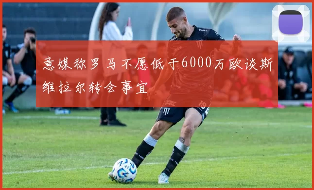 意媒称罗马不愿低于6000万欧谈斯维拉尔转会事宜