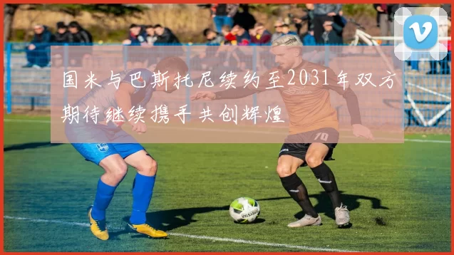 国米与巴斯托尼续约至2031年双方期待继续携手共创辉煌