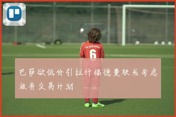 巴萨欲低价引拉什福德曼联或考虑放弃交易计划