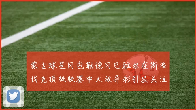 蒙古球星冈包勒德冈巴雅尔在斯洛伐克顶级联赛中大放异彩引发关注