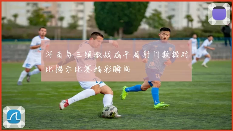 河南与三镇激战成平局射门数据对比揭示比赛精彩瞬间