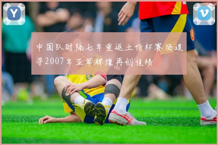 中国队时隔七年重返土伦杯赛场追寻2007年亚军辉煌再创佳绩