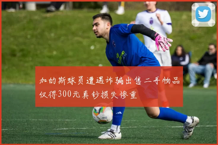 加的斯球员遭遇诈骗出售二手物品仅得300元真钞损失惨重