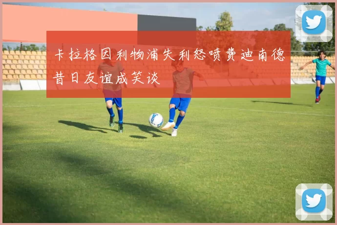 卡拉格因利物浦失利怒喷费迪南德昔日友谊成笑谈