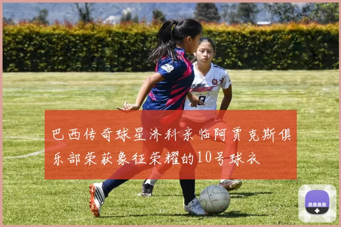 巴西传奇球星济科亲临阿贾克斯俱乐部荣获象征荣耀的10号球衣