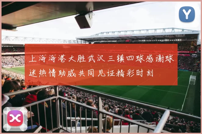 上海海港大胜武汉三镇四球感谢球迷热情助威共同见证精彩时刻