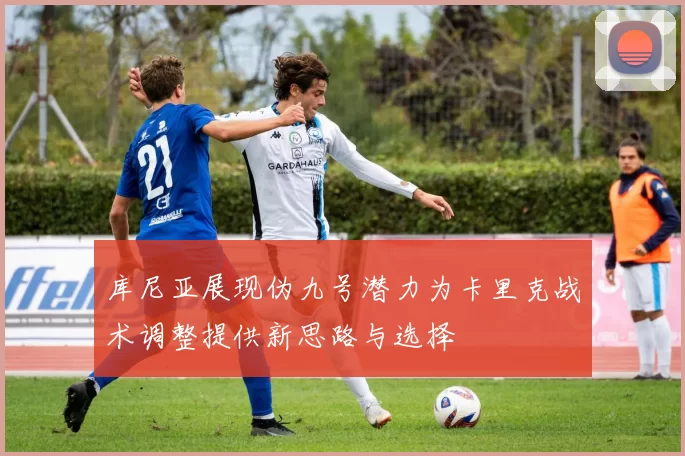 库尼亚展现伪九号潜力为卡里克战术调整提供新思路与选择