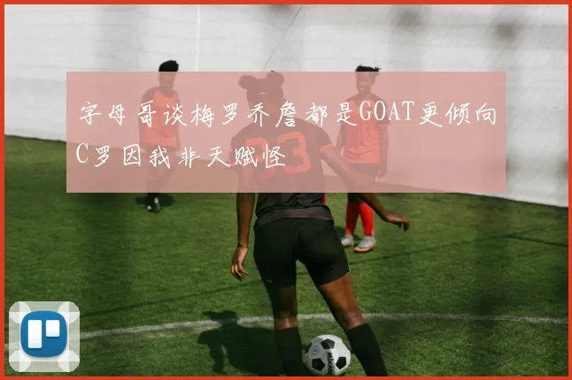 字母哥谈梅罗乔詹都是GOAT更倾向C罗因我非天赋怪