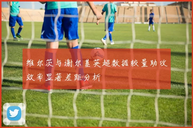 维尔茨与谢尔基英超数据较量助攻效率显著差距分析